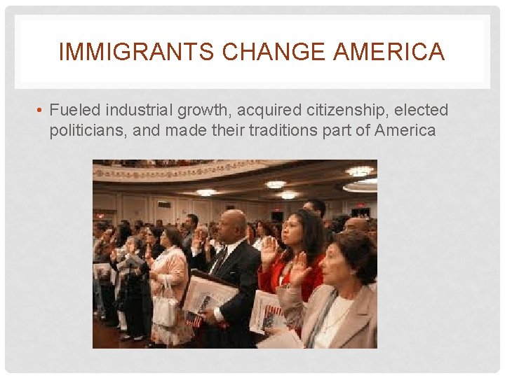 IMMIGRANTS CHANGE AMERICA • Fueled industrial growth, acquired citizenship, elected politicians, and made their