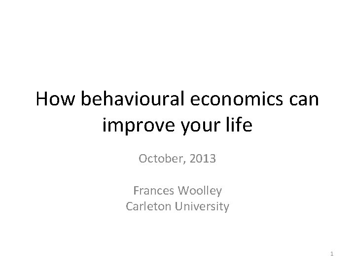 How behavioural economics can improve your life October, 2013 Frances Woolley Carleton University 1