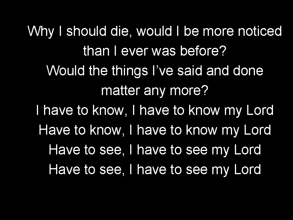 Why I should die, would I be more noticed than I ever was before?