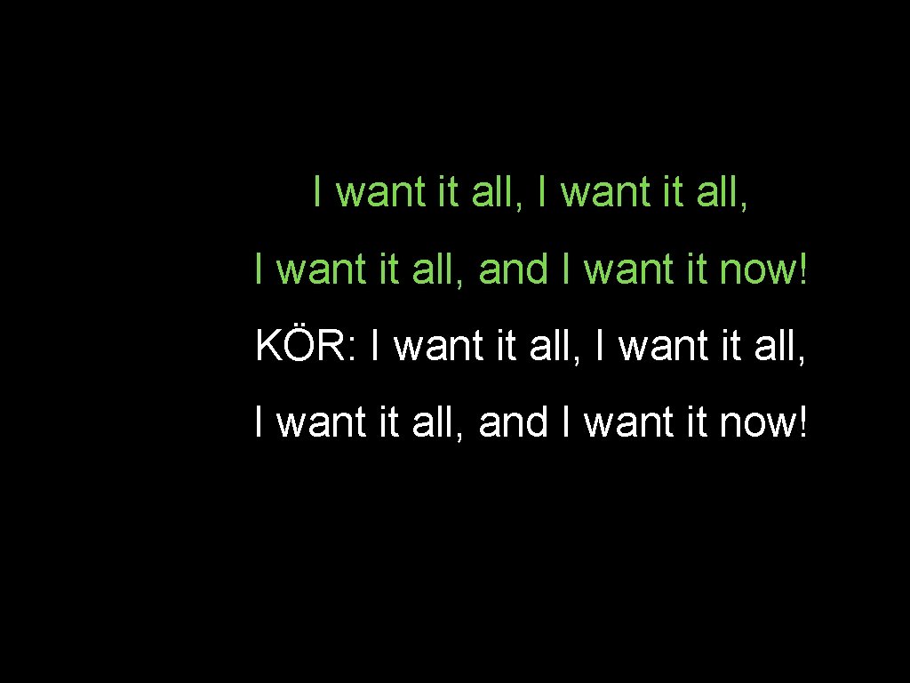 I want it all, and I want it now! KÖR: I want it all,