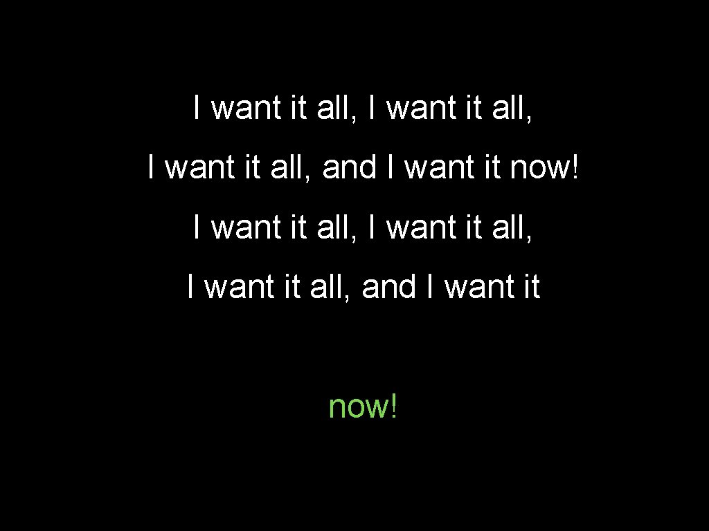 I want it all, I want it all, and I want it now! 