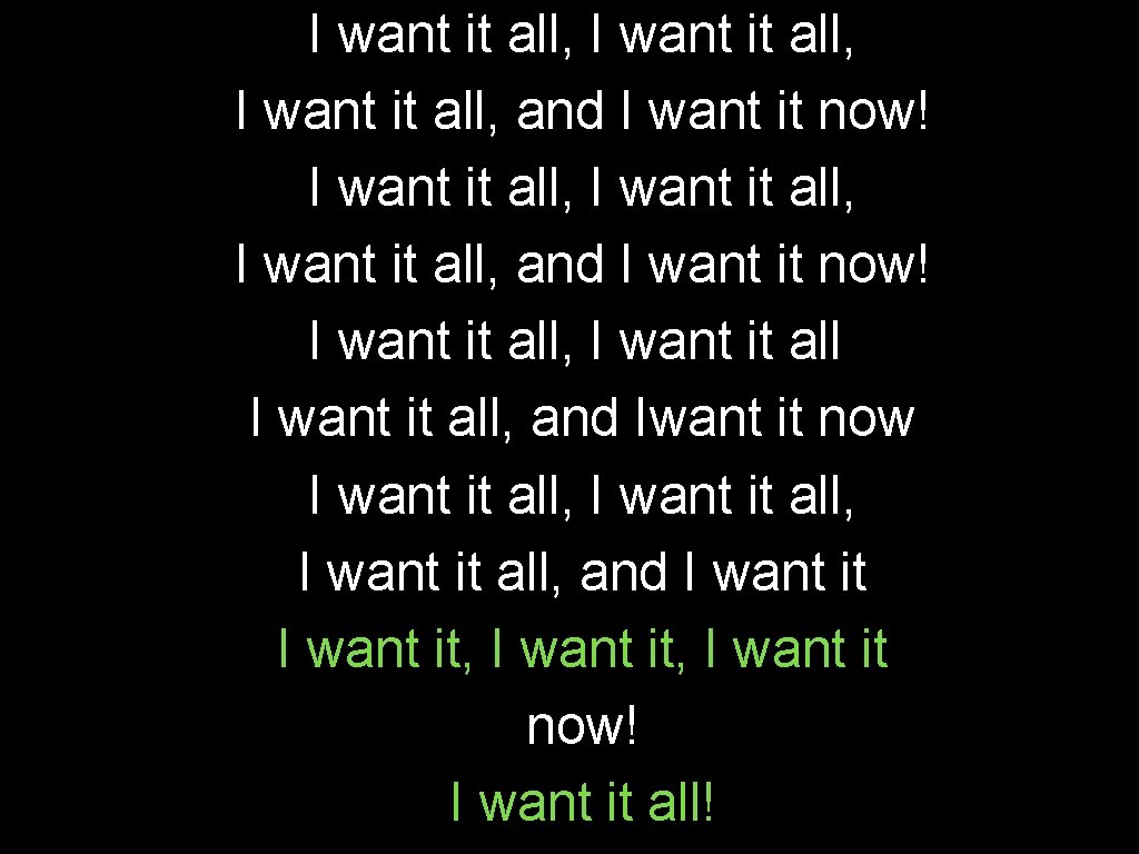 I want it all, I want it all, and I want it now! I