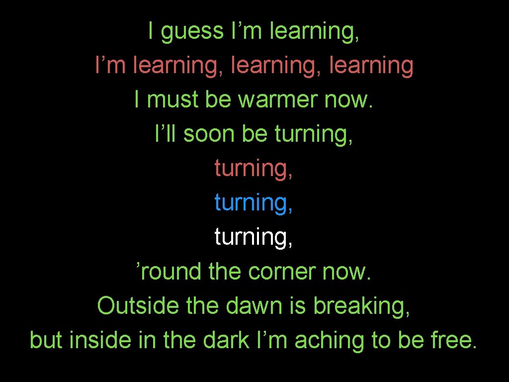 I guess I’m learning, learning I must be warmer now. I’ll soon be turning,