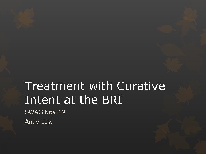 Treatment with Curative Intent at the BRI SWAG Nov 19 Andy Low 