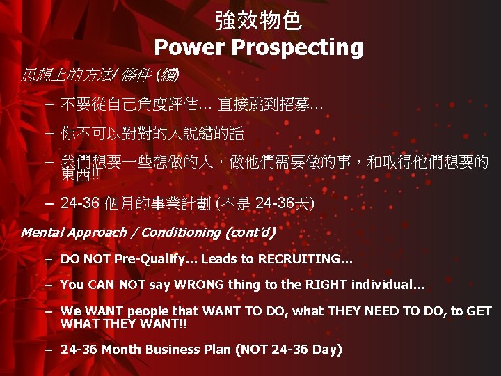 強效物色 Power Prospecting 思想上的方法/ 條件 (續) – 不要從自己角度評估… 直接跳到招募… – 你不可以對對的人說錯的話 – 我們想要一些想做的人，做他們需要做的事，和取得他們想要的 東西!!