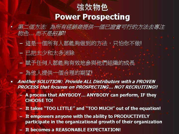 強效物色 Power Prospecting • 第二個方法: 為所有經銷商提供一個已證實可行的方法去專注 物色… 而不是招募!! – 這是一個所有人都能夠做到的方法，只怕你不做! – 已把太少和太多消除 – 賦予任何人都能夠有效地參與他們組織的成長