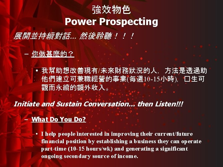 強效物色 Power Prospecting 展開並持續對話… 然後聆聽！！！ – 你做甚麼的？ • 我幫助想改善現有/未來財務狀況的人，方法是透過助 他們建立可兼職經營的事業(每週 10 -15小時)，�生可 觀而永續的額外收入。 Initiate