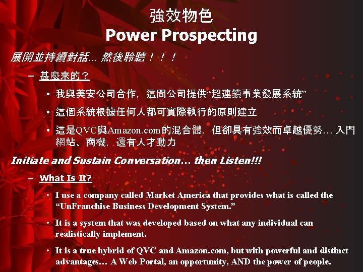 強效物色 Power Prospecting 展開並持續對話… 然後聆聽！！！ – 甚麼來的？ • 我與美安公司合作，這間公司提供“超連鎖事業發展系統” • 這個系統根據任何人都可實際執行的原則建立 • 這是QVC與Amazon. com的混合體，但卻具有強效而卓越優勢…