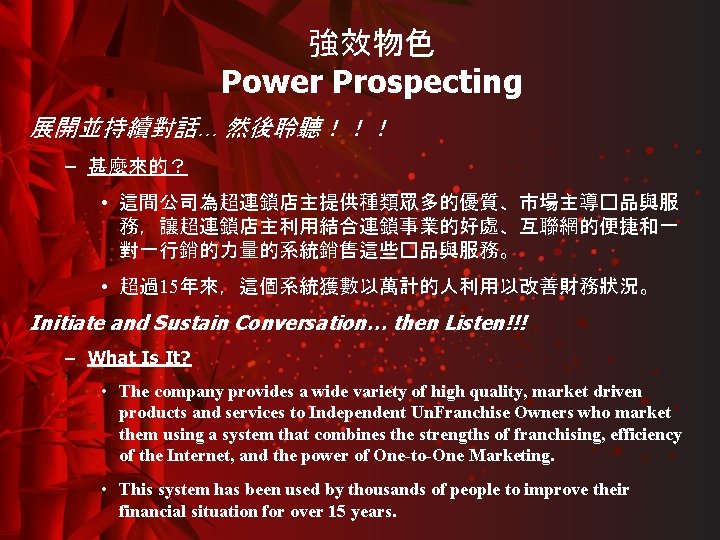 強效物色 Power Prospecting 展開並持續對話… 然後聆聽！！！ – 甚麼來的？ • 這間公司為超連鎖店主提供種類眾多的優質、市場主導�品與服 務，讓超連鎖店主利用結合連鎖事業的好處、互聯網的便捷和一 對一行銷的力量的系統銷售這些�品與服務。 • 超過15年來，這個系統獲數以萬計的人利用以改善財務狀況。 Initiate