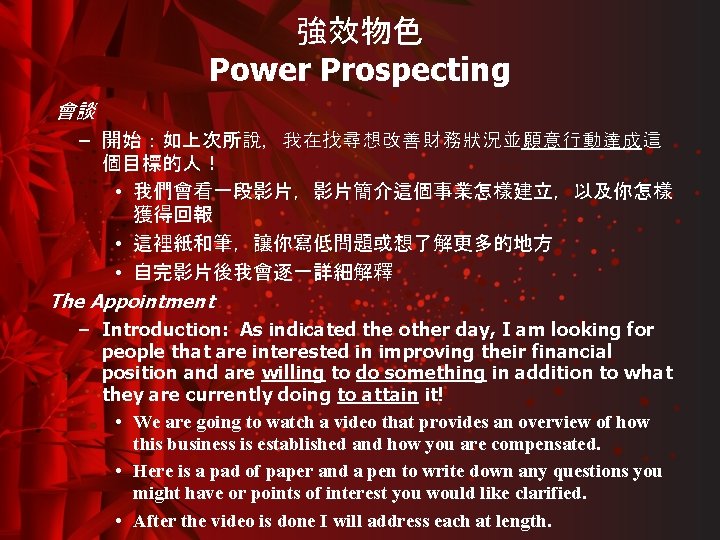 強效物色 Power Prospecting 會談 – 開始：如上次所說，我在找尋想改善財務狀況並願意行動達成這 個目標的人！ • 我們會看一段影片，影片簡介這個事業怎樣建立，以及你怎樣 獲得回報 • 這裡紙和筆，讓你寫低問題或想了解更多的地方 • 自完影片後我會逐一詳細解釋