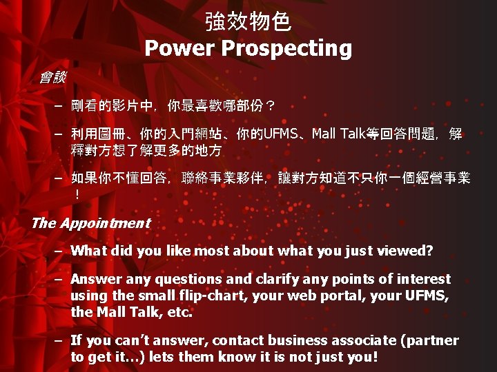 強效物色 Power Prospecting 會談 – 剛看的影片中，你最喜歡哪部份？ – 利用圖冊、你的入門網站、你的UFMS、Mall Talk等回答問題，解 釋對方想了解更多的地方 – 如果你不懂回答，聯絡事業夥伴，讓對方知道不只你一個經營事業 ！ The