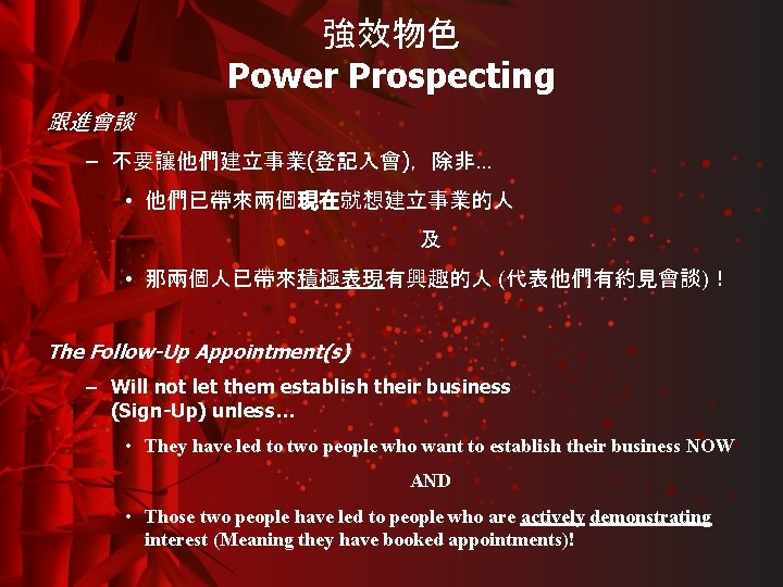 強效物色 Power Prospecting 跟進會談 – 不要讓他們建立事業(登記入會)，除非… • 他們已帶來兩個現在就想建立事業的人 及 • 那兩個人已帶來積極表現有興趣的人 (代表他們有約見會談)！ The Follow-Up