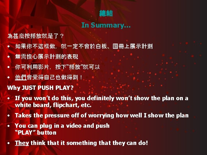 總結 In Summary… 為甚麼按播放就是了？ • 如果你不這樣做，就一定不會於白板、圖冊上展示計劃 • 無需擔心展示計劃的表現 • 你可利用影片，按下“播放”就可以 • 他們會覺得自己也做得到！ Why JUST