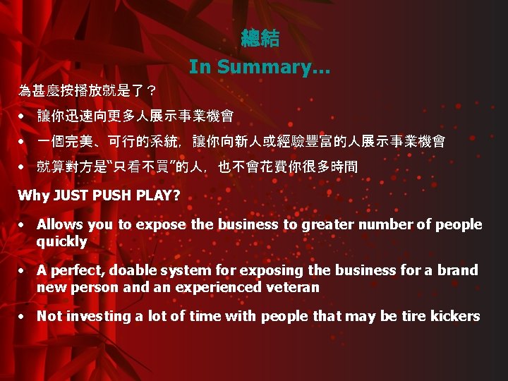 總結 In Summary… 為甚麼按播放就是了？ • 讓你迅速向更多人展示事業機會 • 一個完美、可行的系統，讓你向新人或經驗豐富的人展示事業機會 • 就算對方是“只看不買”的人，也不會花費你很多時間 Why JUST PUSH PLAY?