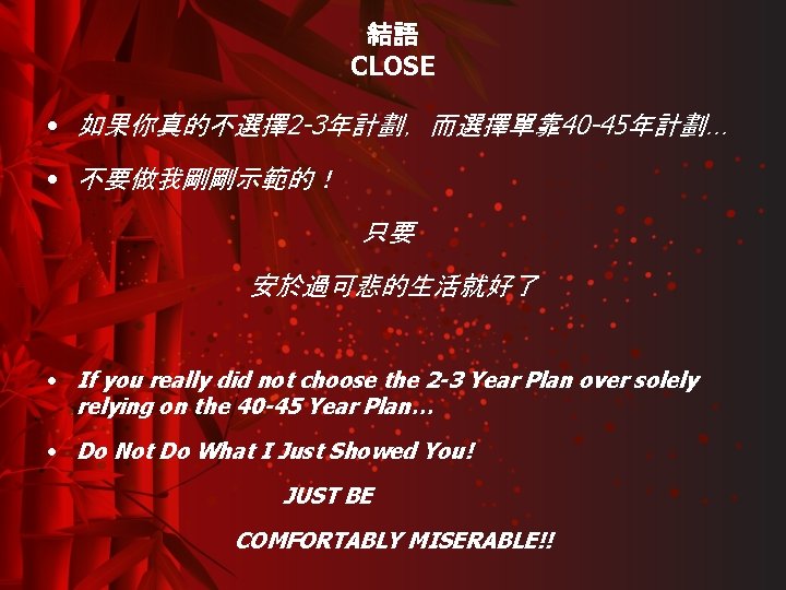 結語 CLOSE • 如果你真的不選擇2 -3年計劃，而選擇單靠 40 -45年計劃… • 不要做我剛剛示範的！ 只要 安於過可悲的生活就好了 • If you