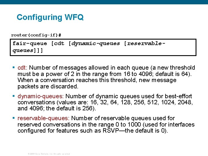 Configuring WFQ router(config-if)# fair-queue [cdt [dynamic-queues [reservablequeues]]] § cdt: Number of messages allowed in