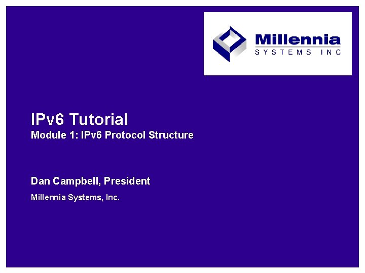 IPv 6 Tutorial Module 1: IPv 6 Protocol Structure Dan Campbell, President Millennia Systems,