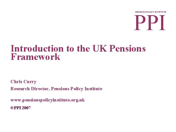 PPI PENSIONS POLICY INSTITUTE Introduction to the UK Pensions Framework Chris Curry Research Director,