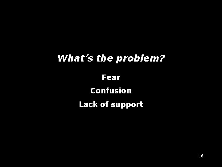What’s the problem? Fear Confusion Lack of support 16 