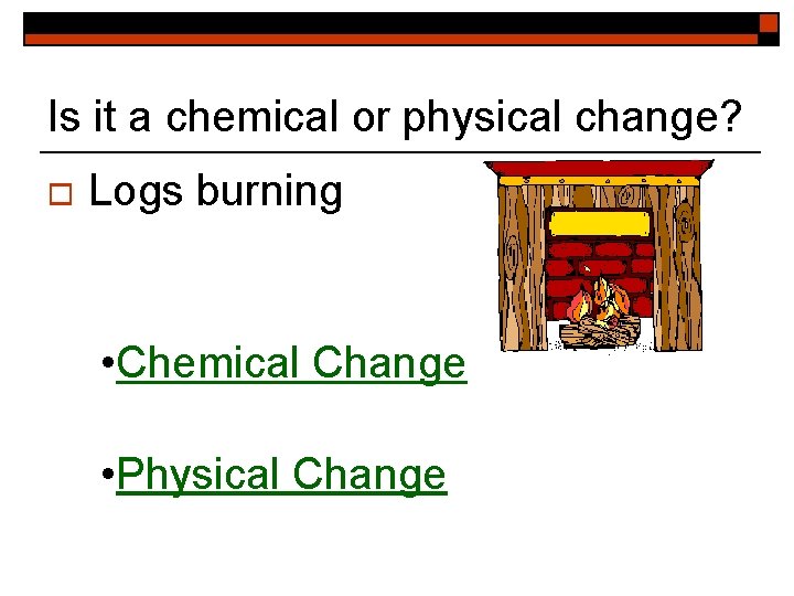 Is it a chemical or physical change? o Logs burning • Chemical Change •