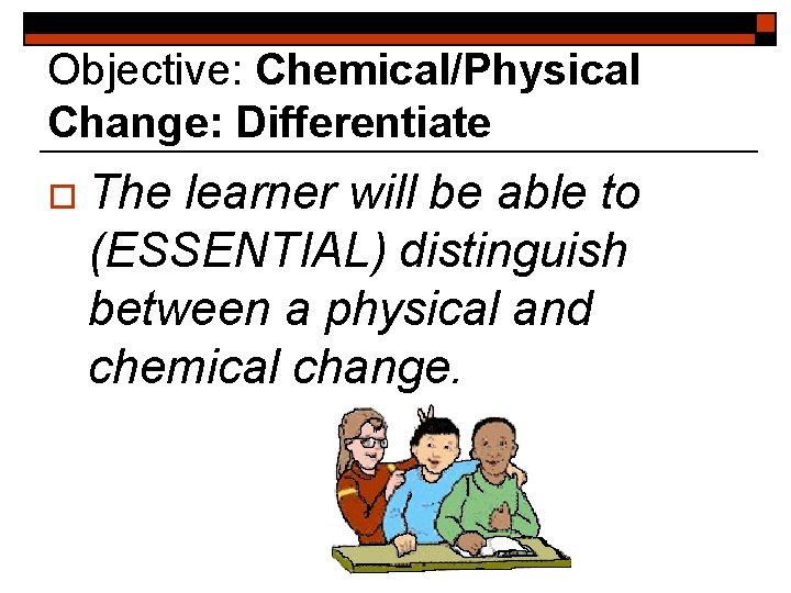 Objective: Chemical/Physical Change: Differentiate o The learner will be able to (ESSENTIAL) distinguish between