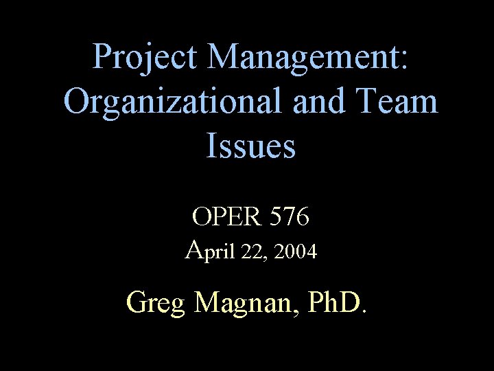 Project Management: Organizational and Team Issues OPER 576 April 22, 2004 Greg Magnan, Ph.