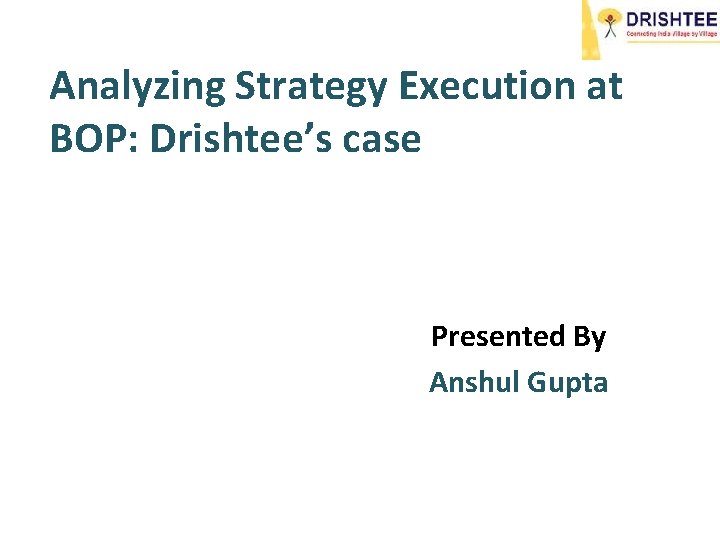 Analyzing Strategy Execution at BOP: Drishtee’s case Presented By Anshul Gupta 