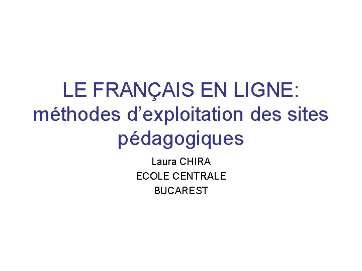 LE FRANÇAIS EN LIGNE: méthodes d’exploitation des sites pédagogiques Laura CHIRA ECOLE CENTRALE BUCAREST