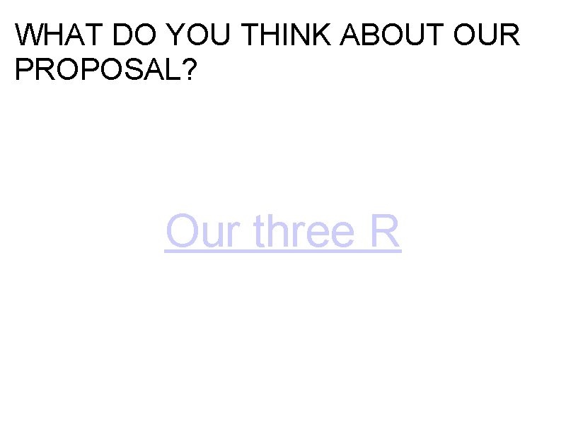 WHAT DO YOU THINK ABOUT OUR PROPOSAL? Our three R WHAT DO YOU THINK ABOUT OUR PROPOSAL? Our three R