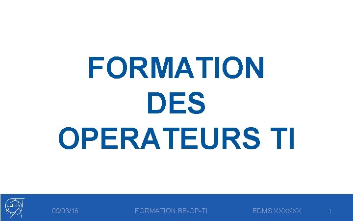 FORMATION DES OPERATEURS TI 05/03/16 FORMATION BE-OP-TI EDMS XXXXXX 1 