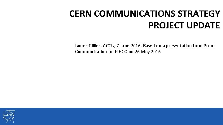 CERN COMMUNICATIONS STRATEGY PROJECT UPDATE James Gillies, ACCU, 7 June 2016. Based on a