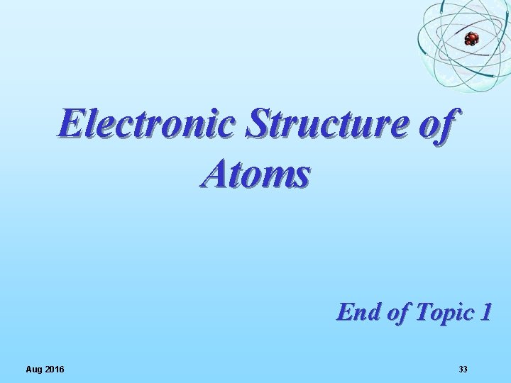 Electronic Structure of Atoms End of Topic 1 Aug 2016 33 