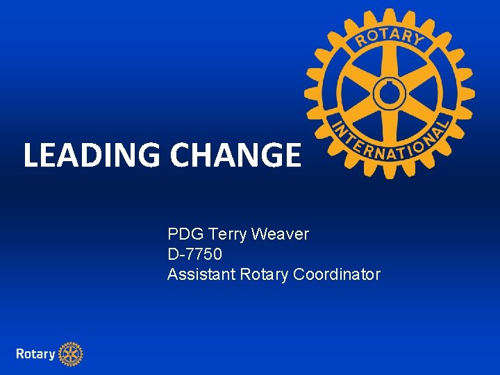 LEADING CHANGE PDG Terry Weaver D-7750 Assistant Rotary Coordinator 
