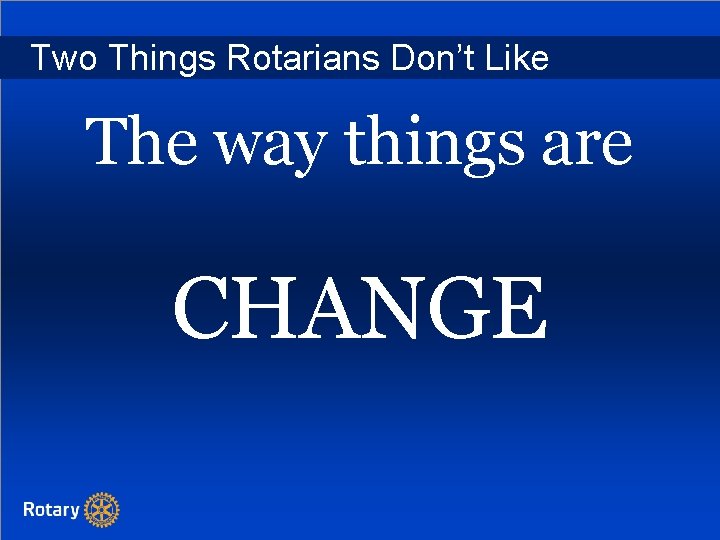 Two Things Rotarians Don’t Like The way things are CHANGE 