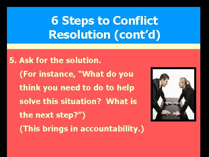 6 Steps to Conflict Resolution (cont’d) 5. Ask for the solution. (For instance, “What