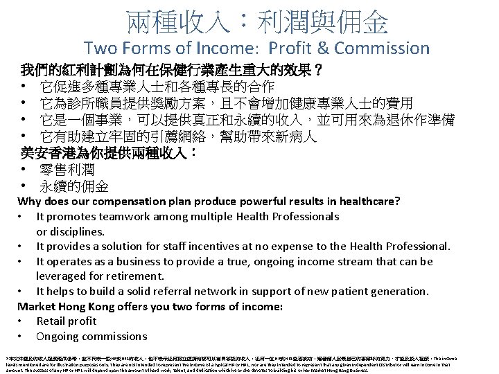 兩種收入：利潤與佣金 Two Forms of Income: Profit & Commission 我們的紅利計劃為何在保健行業產生重大的效果？ • 它促進多種專業人士和各種專長的合作 • 它為診所職員提供獎勵方案，且不會增加健康專業人士的費用 •