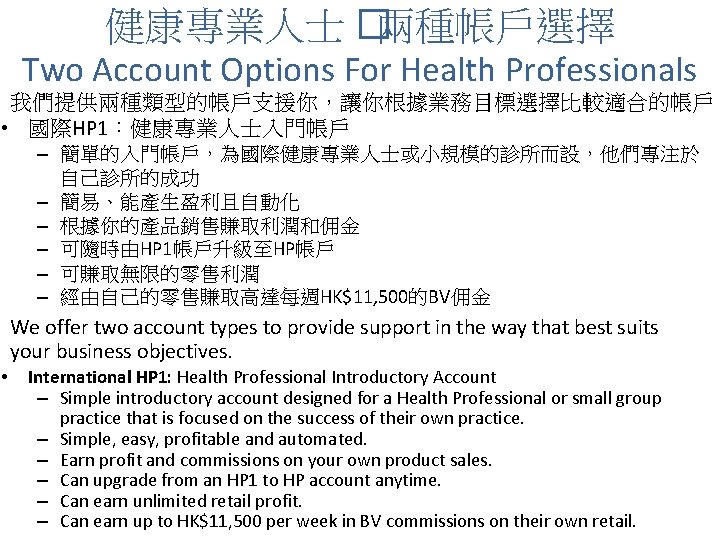 健康專業人士 �兩種帳戶選擇 Two Account Options For Health Professionals 我們提供兩種類型的帳戶支援你，讓你根據業務目標選擇比較適合的帳戶 • 國際HP 1：健康專業人士入門帳戶 – 簡單的入門帳戶，為國際健康專業人士或小規模的診所而設，他們專注於