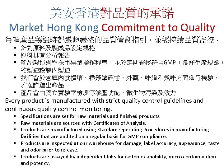 美安香港對品質的承諾 Market Hong Kong Commitment to Quality 每項產品製造時都遵照嚴格的品質管制指引，並經持續品質監控： § 針對原料及製成品設定規格 § 原料具有分析報告 § 產品製造過程採用標準操作程序，並於定期查核符合GMP（良好生產規範）