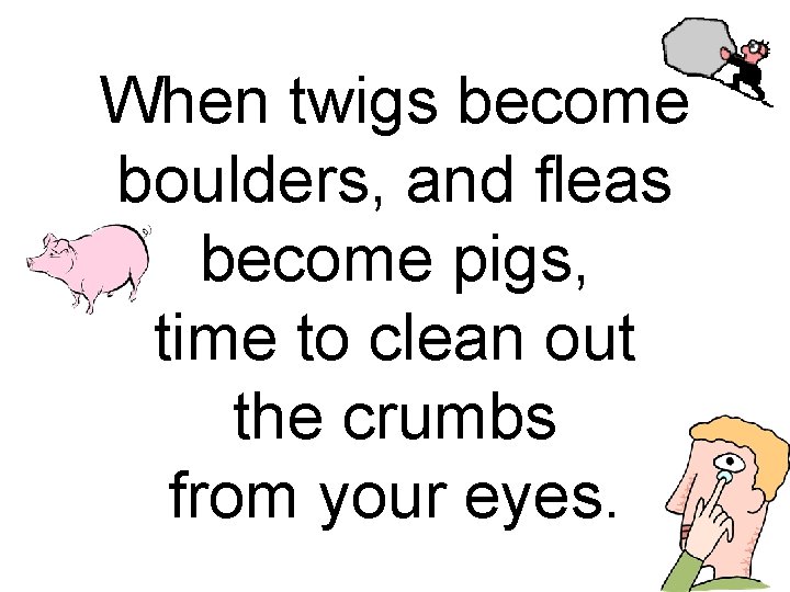 When twigs become boulders, and fleas become pigs, time to clean out the crumbs