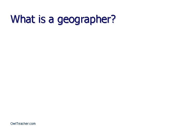 What is a geographer? Owl. Teacher. com 