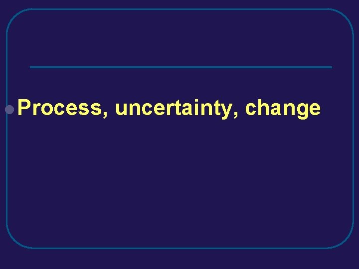 l Process, uncertainty, change l Process, uncertainty, change