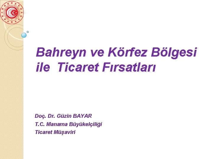 Bahreyn ve Körfez Bölgesi ile Ticaret Fırsatları Doç. Dr. Güzin BAYAR T. C. Manama