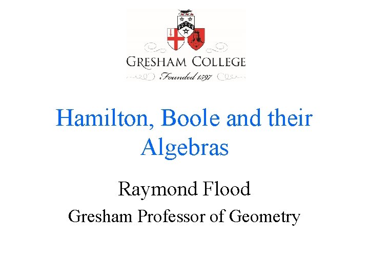 Hamilton, Boole and their Algebras Raymond Flood Gresham Professor of Geometry 