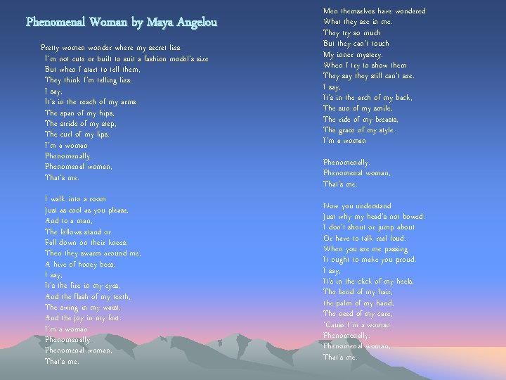 Phenomenal Woman by Maya Angelou Pretty women wonder where my secret lies. I'm not Phenomenal Woman by Maya Angelou Pretty women wonder where my secret lies. I'm not
