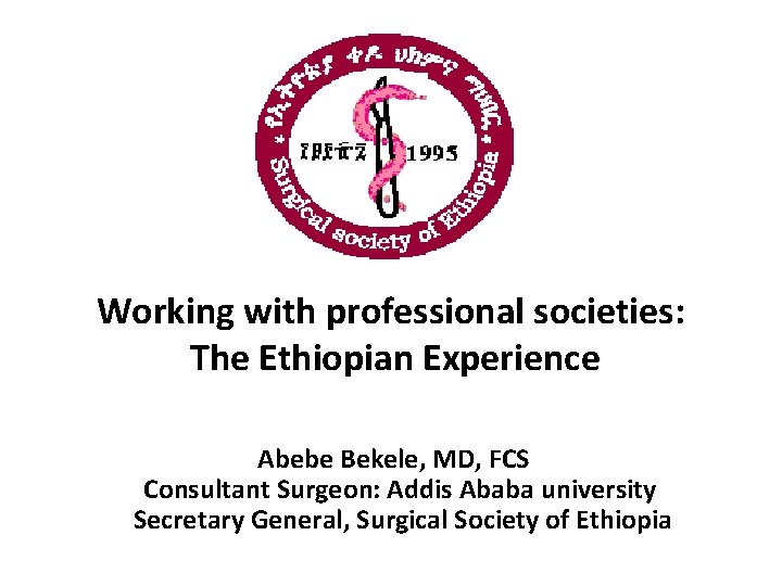 Working with professional societies: The Ethiopian Experience Abebe Bekele, MD, FCS Consultant Surgeon: Addis