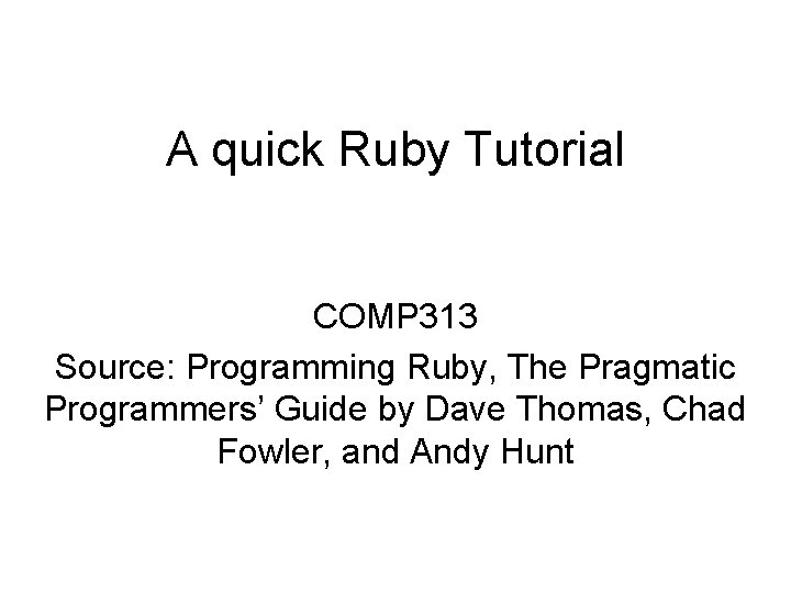 A quick Ruby Tutorial COMP 313 Source: Programming Ruby, The Pragmatic Programmers’ Guide by