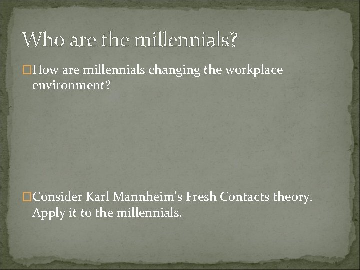 Who are the millennials? �How are millennials changing the workplace environment? �Consider Karl Mannheim’s