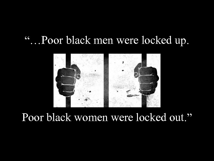 “…Poor black men were locked up. Poor black women were locked out. ” “…Poor black men were locked up. Poor black women were locked out. ”