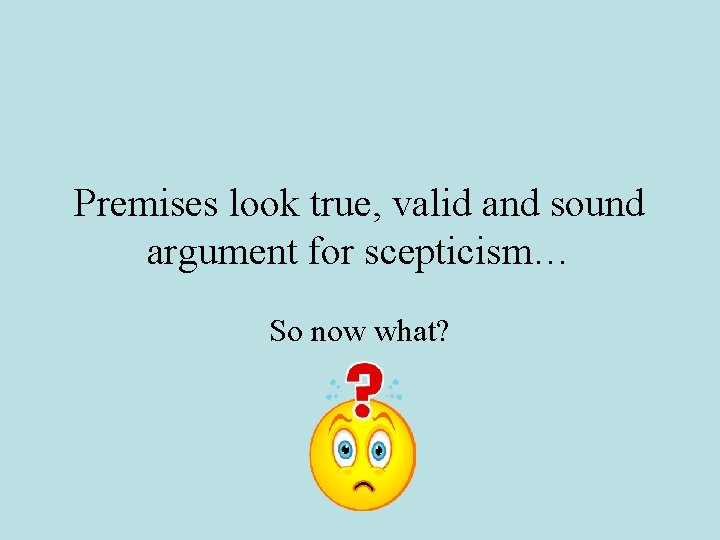 Premises look true, valid and sound argument for scepticism… So now what? 