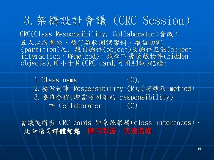 3. 架構設計會議 (CRC Session) CRC(Class, Responsibility, Collaborator)會議： 五人以內圍坐，執行驗收測試案例，推敲切割 (partition)之, 找出物件(object)及物件互動(object interaction，即method)，須含下層隱藏物件(hidden objects), 用小卡片(CRC card,